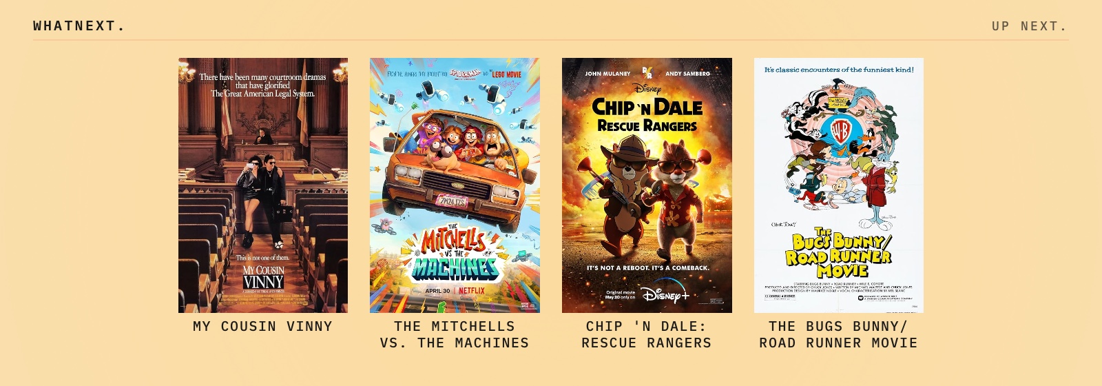 Try these: The Bugs Bunny/Road Runner Movie, The Mitchells vs. The Machines, My Cousin Vinny, and Chip 'n Dale: Rescue Rangers